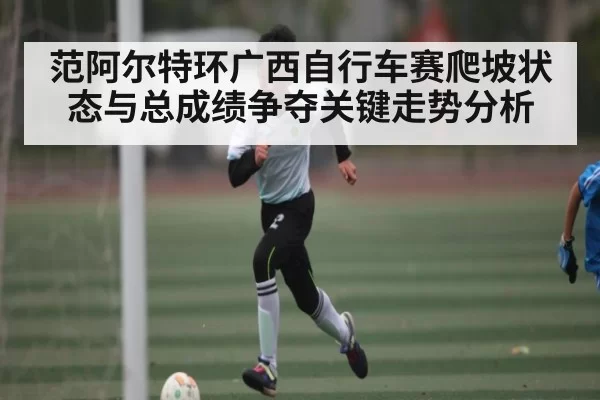 范阿尔特环广西自行车赛爬坡状态与总成绩争夺关键走势分析