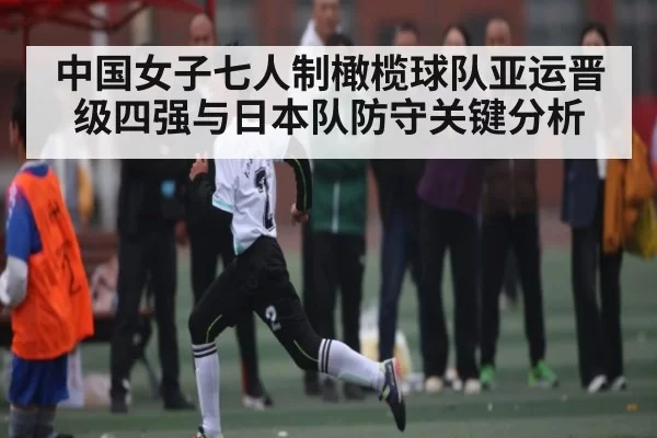 中国女子七人制橄榄球队亚运晋级四强与日本队防守关键分析